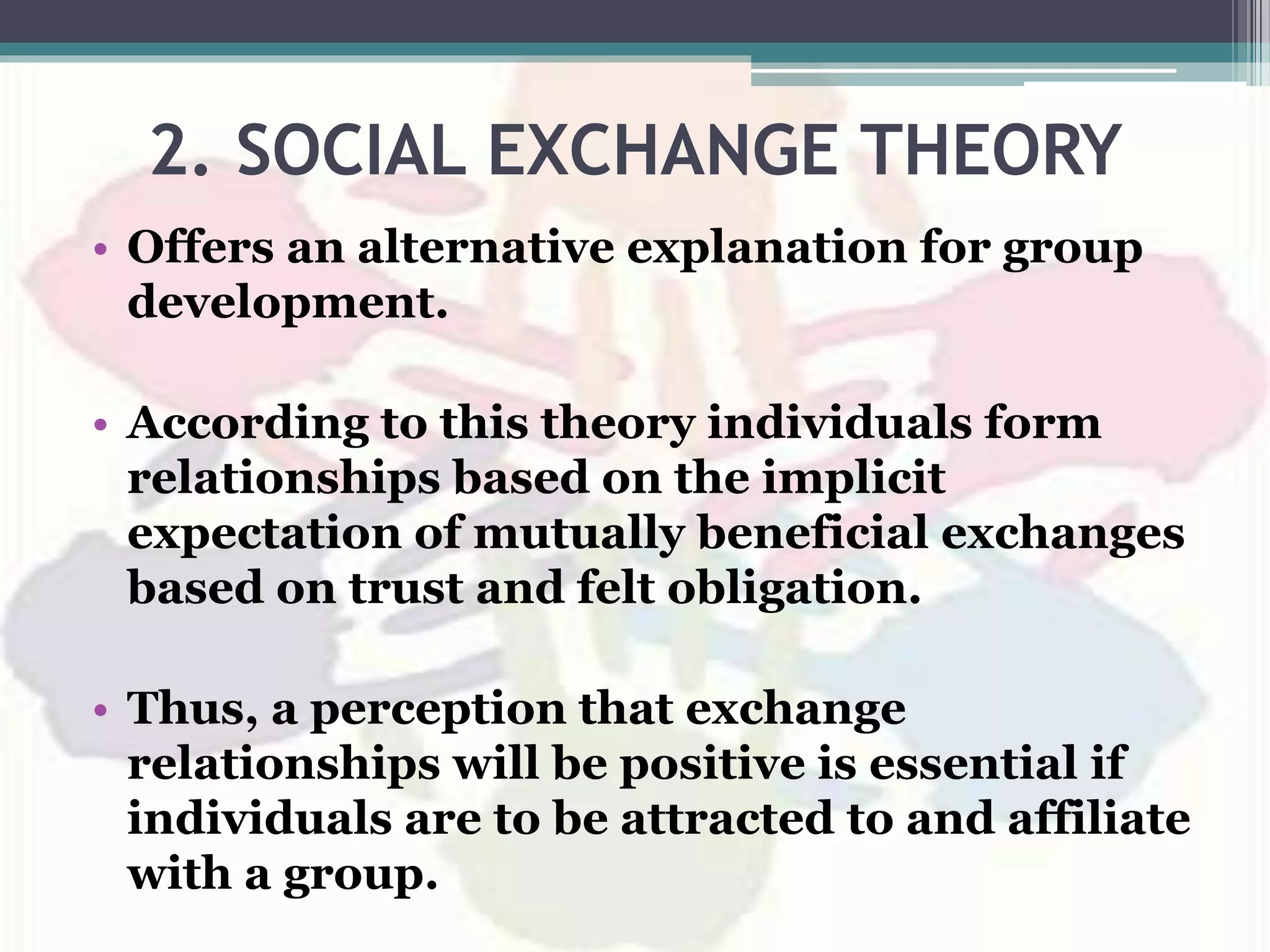 2. SOCIAL EXCHANGE THEORY
• Offers an alternative explanation for group
development.
• According to this theory individuals form
relationships based on the implicit
expectation of mutually beneficial exchanges
based on trust and felt obligation.
• Thus, a perception that exchange
relationships will be positive is essential if
individuals are to be attracted to and affiliate
with a group.
 