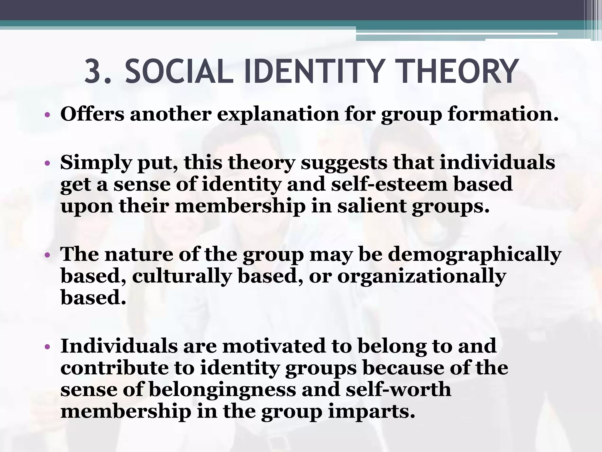 3. SOCIAL IDENTITY THEORY
• Offers another explanation for group formation.
• Simply put, this theory suggests that individuals
get a sense of identity and self-esteem based
upon their membership in salient groups.
• The nature of the group may be demographically
based, culturally based, or organizationally
based.
• Individuals are motivated to belong to and
contribute to identity groups because of the
sense of belongingness and self-worth
membership in the group imparts.
 