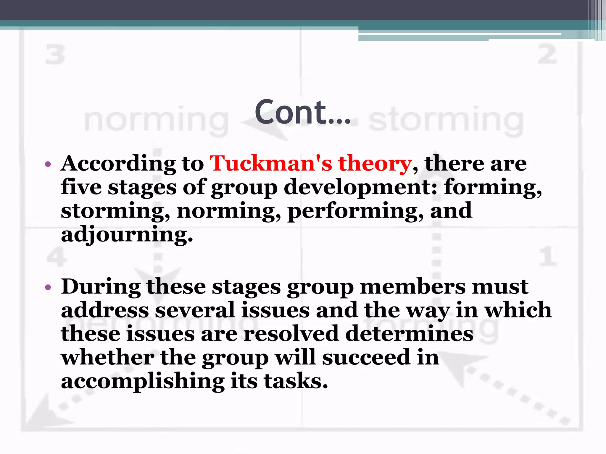 Cont…
• According to Tuckman's theory, there are
five stages of group development: forming,
storming, norming, performing, and
adjourning.
• During these stages group members must
address several issues and the way in which
these issues are resolved determines
whether the group will succeed in
accomplishing its tasks.
 