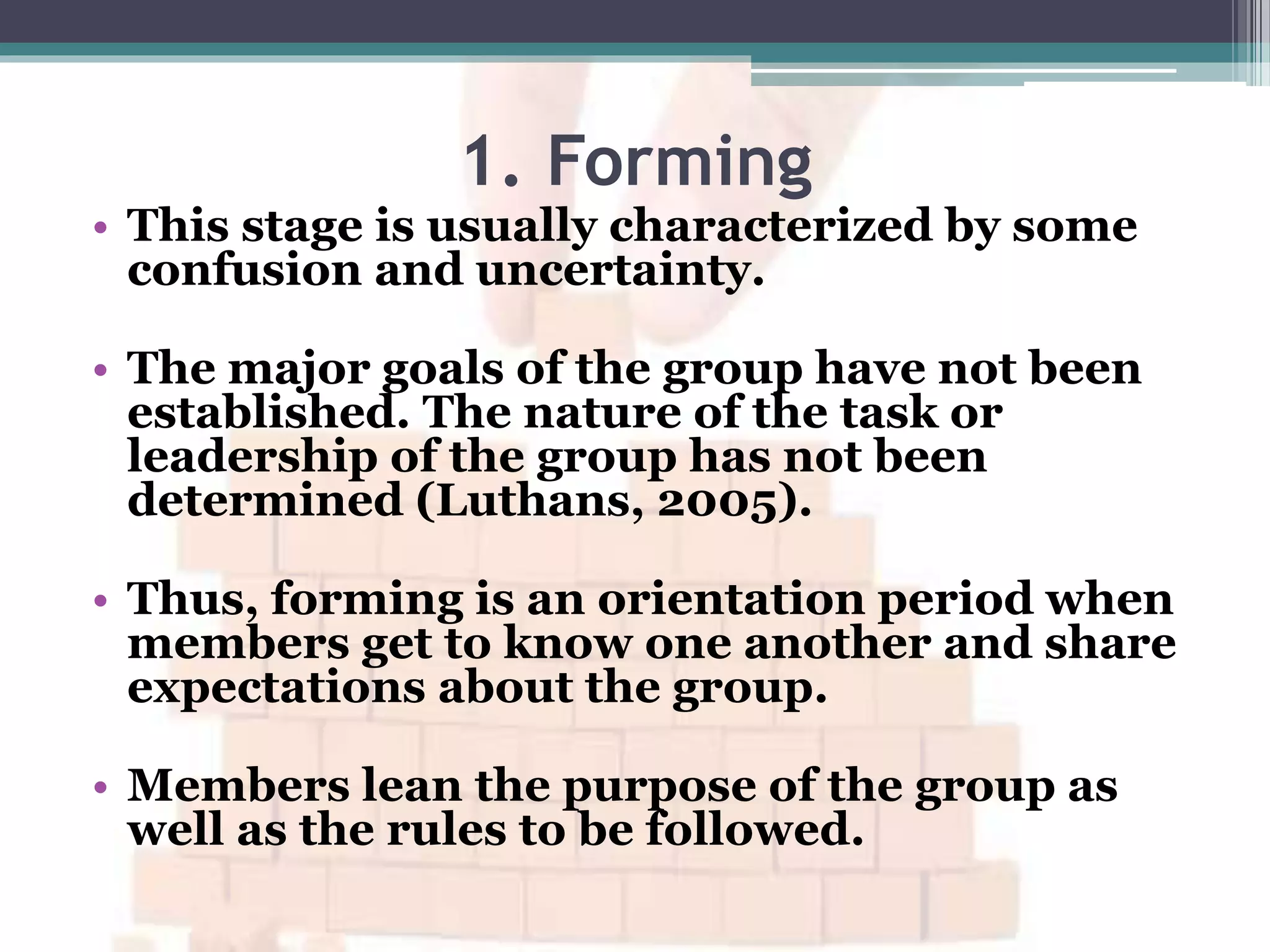 1. Forming
• This stage is usually characterized by some
confusion and uncertainty.
• The major goals of the group have not been
established. The nature of the task or
leadership of the group has not been
determined (Luthans, 2005).
• Thus, forming is an orientation period when
members get to know one another and share
expectations about the group.
• Members lean the purpose of the group as
well as the rules to be followed.
 