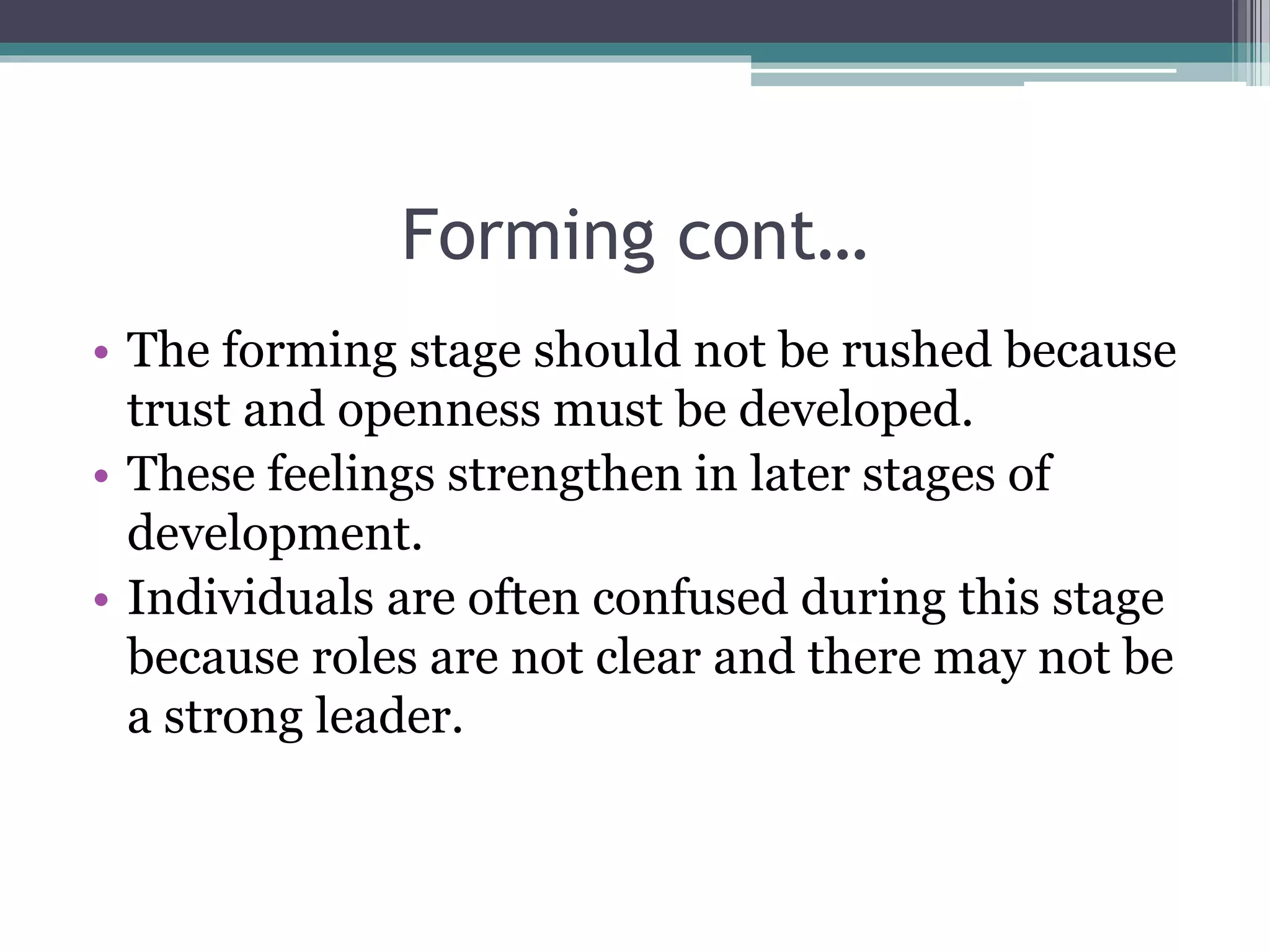 Forming cont…
• The forming stage should not be rushed because
trust and openness must be developed.
• These feelings strengthen in later stages of
development.
• Individuals are often confused during this stage
because roles are not clear and there may not be
a strong leader.
 