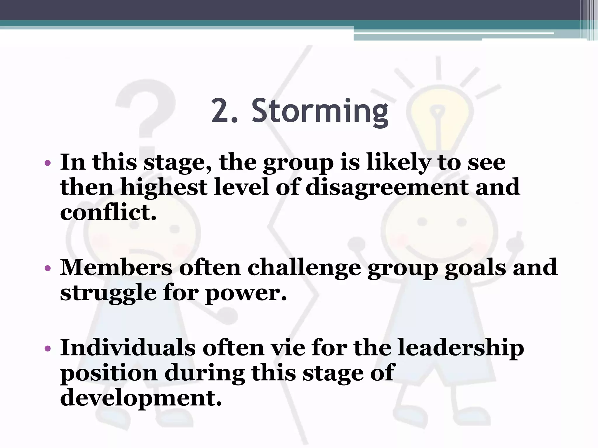 2. Storming
• In this stage, the group is likely to see
then highest level of disagreement and
conflict.
• Members often challenge group goals and
struggle for power.
• Individuals often vie for the leadership
position during this stage of
development.
 