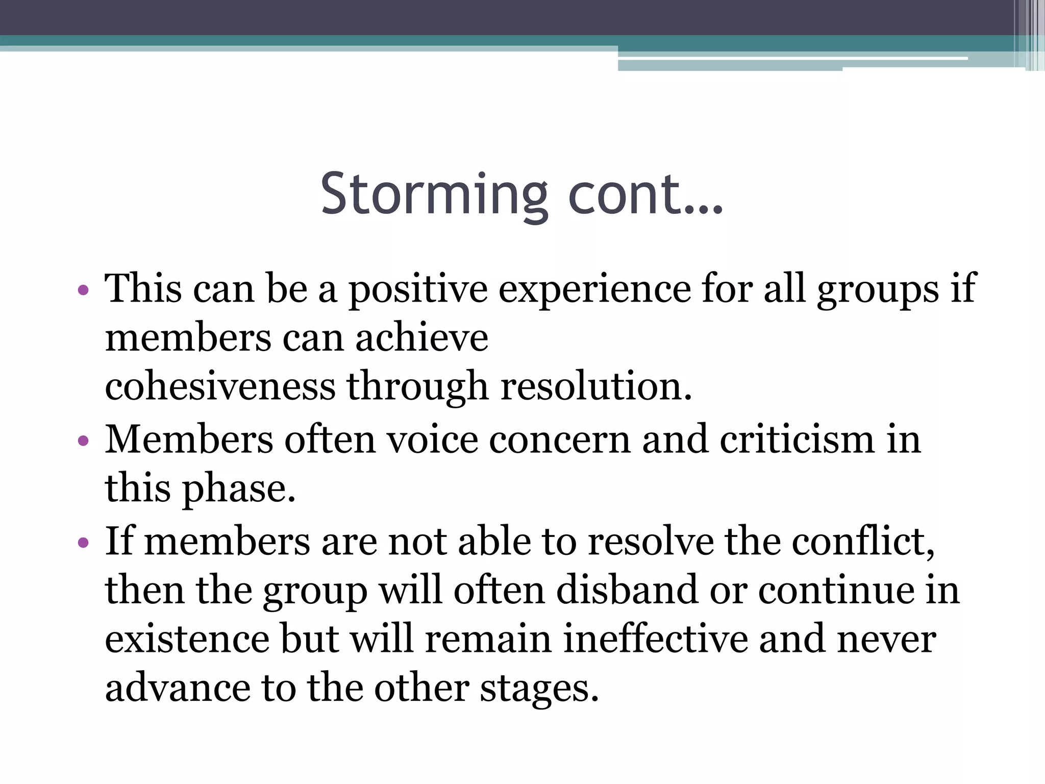Storming cont…
• This can be a positive experience for all groups if
members can achieve
cohesiveness through resolution.
• Members often voice concern and criticism in
this phase.
• If members are not able to resolve the conflict,
then the group will often disband or continue in
existence but will remain ineffective and never
advance to the other stages.
 