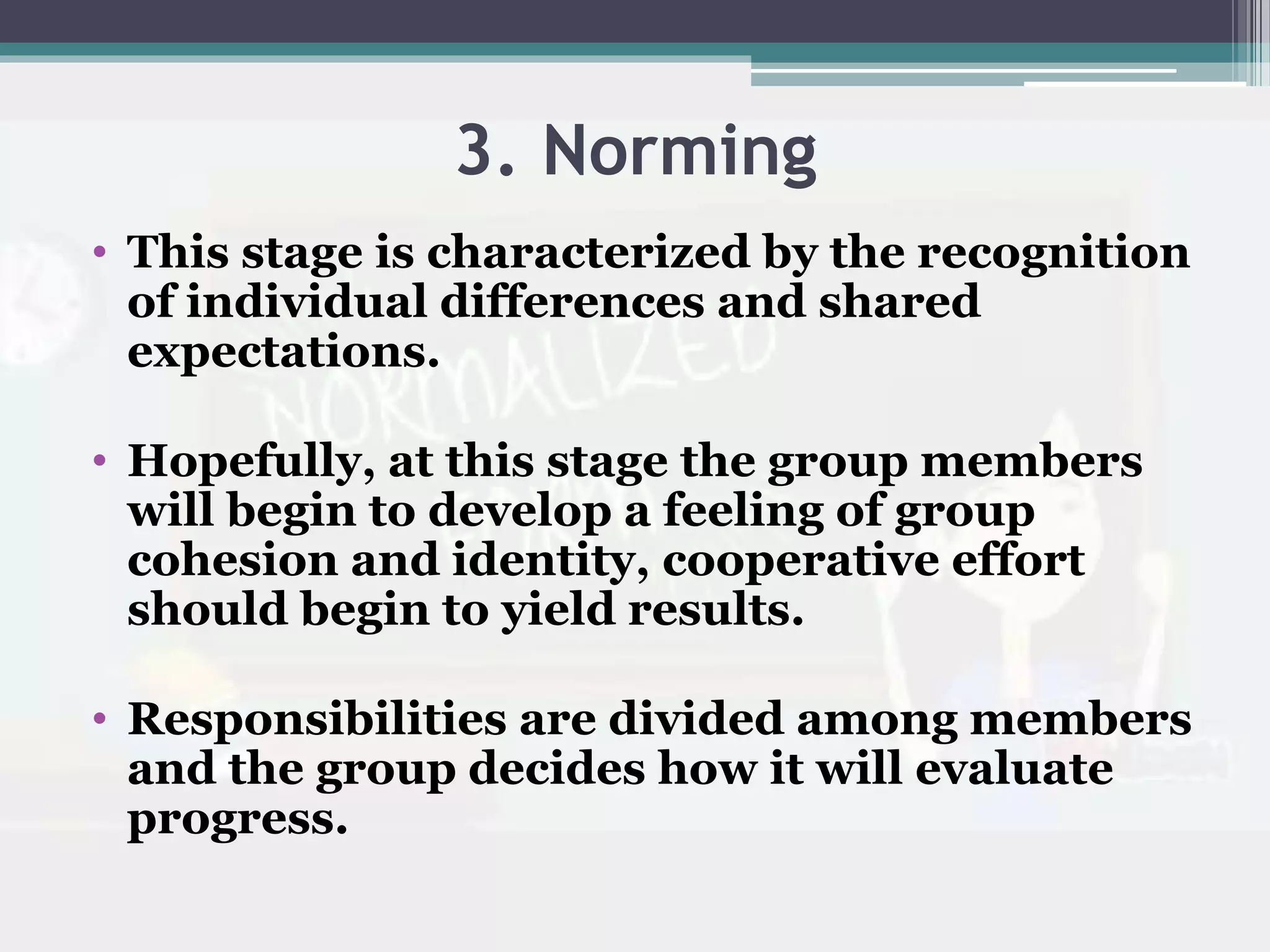 3. Norming
• This stage is characterized by the recognition
of individual differences and shared
expectations.
• Hopefully, at this stage the group members
will begin to develop a feeling of group
cohesion and identity, cooperative effort
should begin to yield results.
• Responsibilities are divided among members
and the group decides how it will evaluate
progress.
 