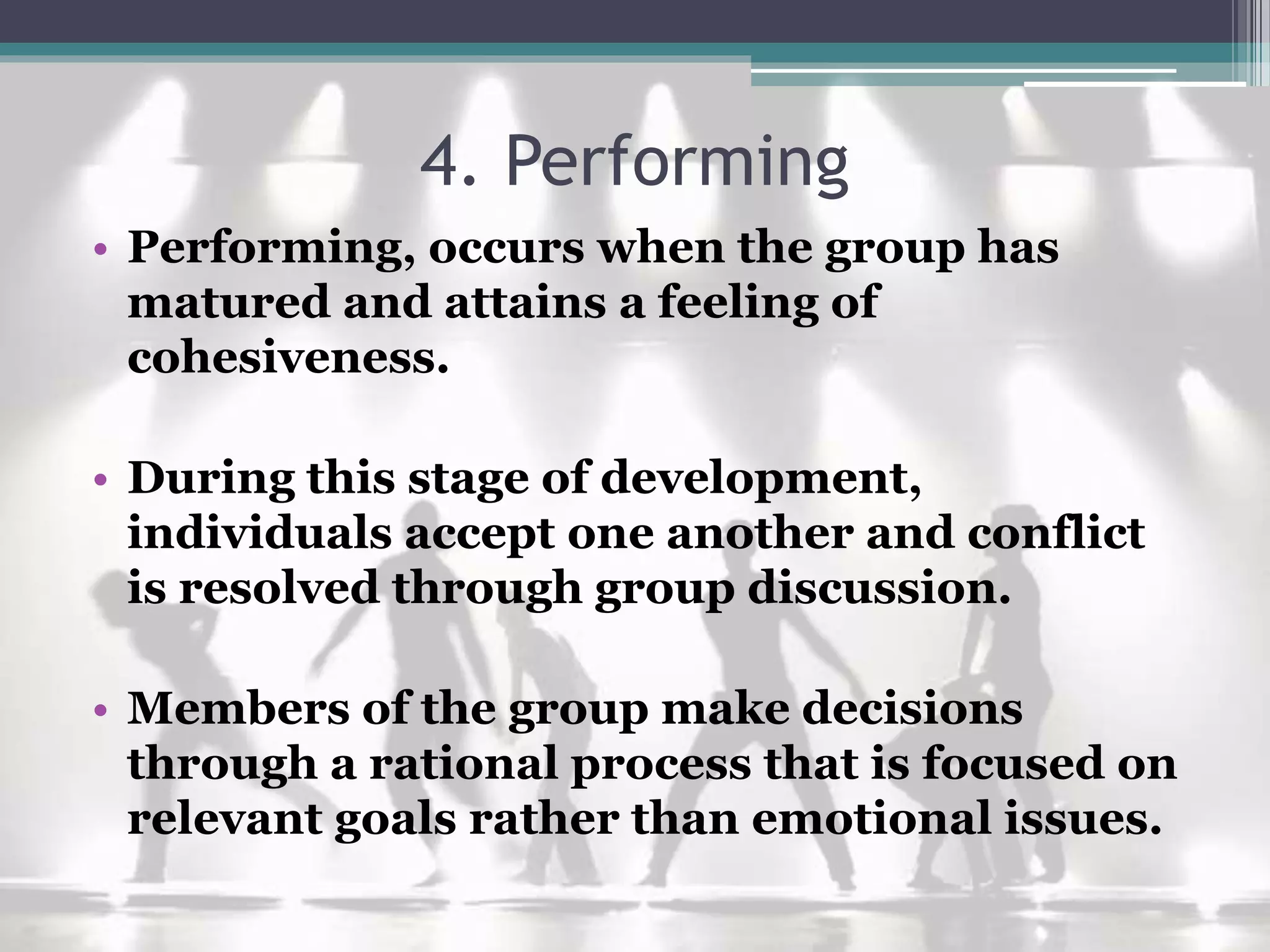 4. Performing
• Performing, occurs when the group has
matured and attains a feeling of
cohesiveness.
• During this stage of development,
individuals accept one another and conflict
is resolved through group discussion.
• Members of the group make decisions
through a rational process that is focused on
relevant goals rather than emotional issues.
 