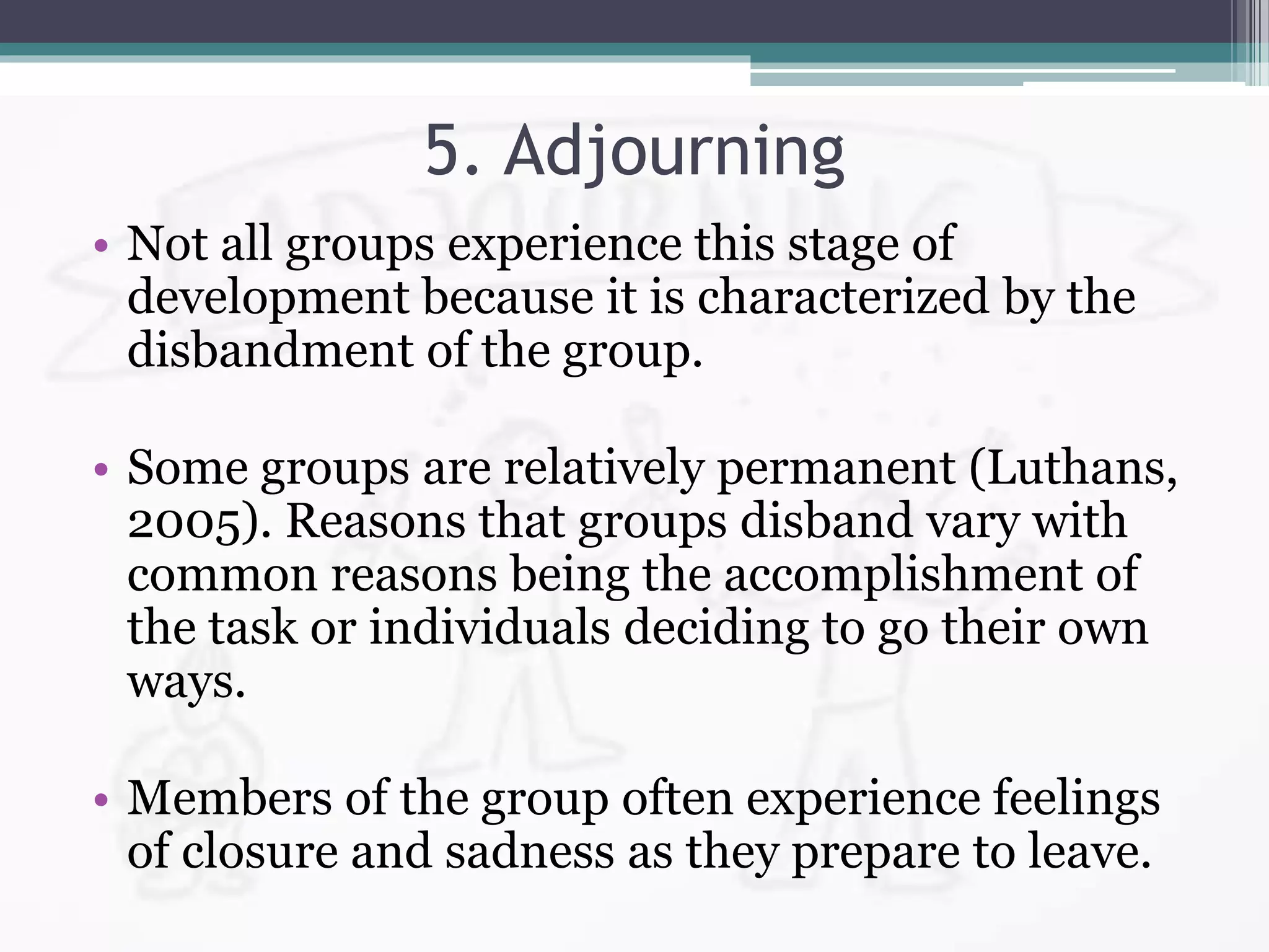 5. Adjourning
• Not all groups experience this stage of
development because it is characterized by the
disbandment of the group.
• Some groups are relatively permanent (Luthans,
2005). Reasons that groups disband vary with
common reasons being the accomplishment of
the task or individuals deciding to go their own
ways.
• Members of the group often experience feelings
of closure and sadness as they prepare to leave.
 