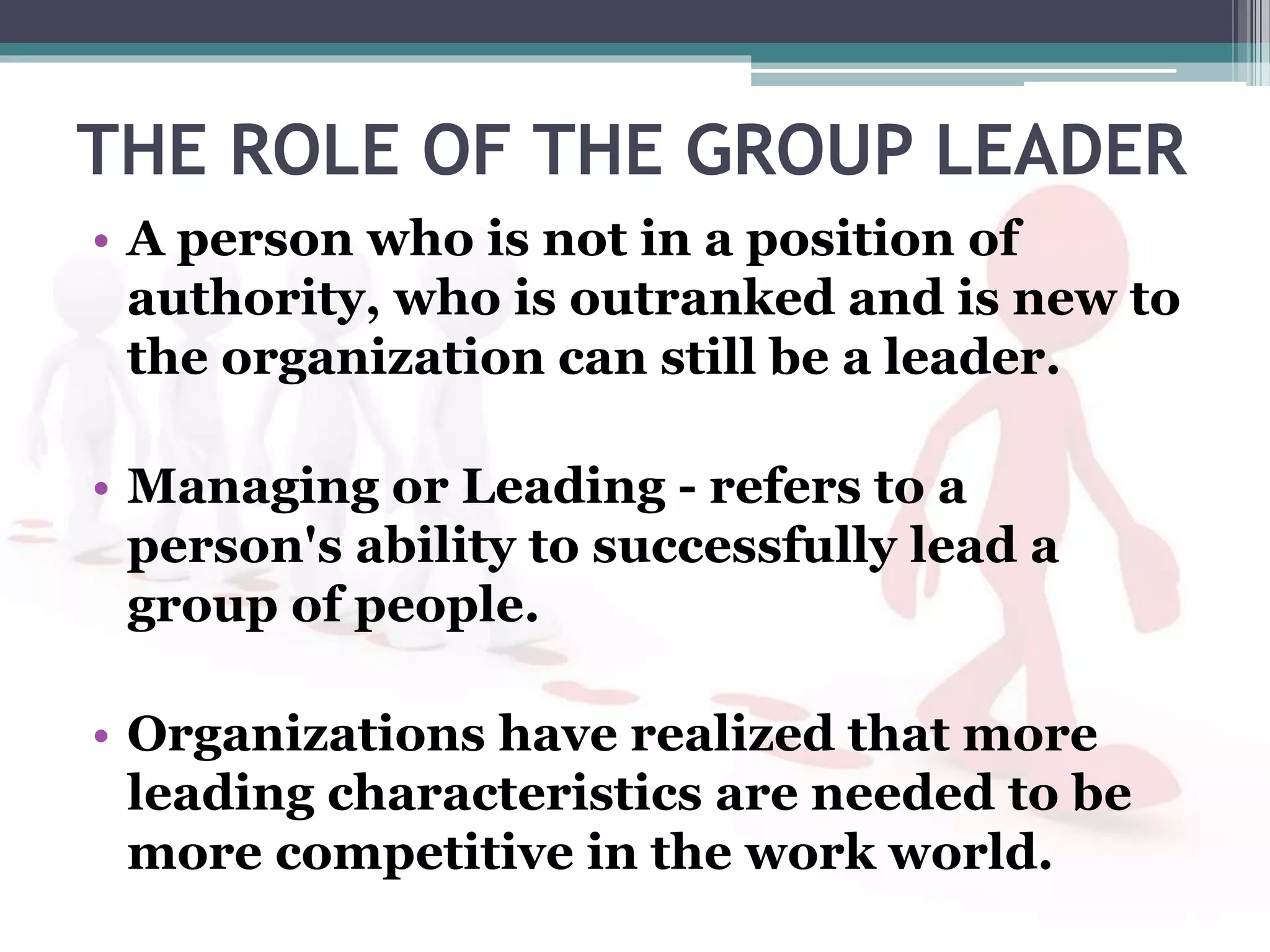 THE ROLE OF THE GROUP LEADER
• A person who is not in a position of
authority, who is outranked and is new to
the organization can still be a leader.
• Managing or Leading - refers to a
person's ability to successfully lead a
group of people.
• Organizations have realized that more
leading characteristics are needed to be
more competitive in the work world.
 