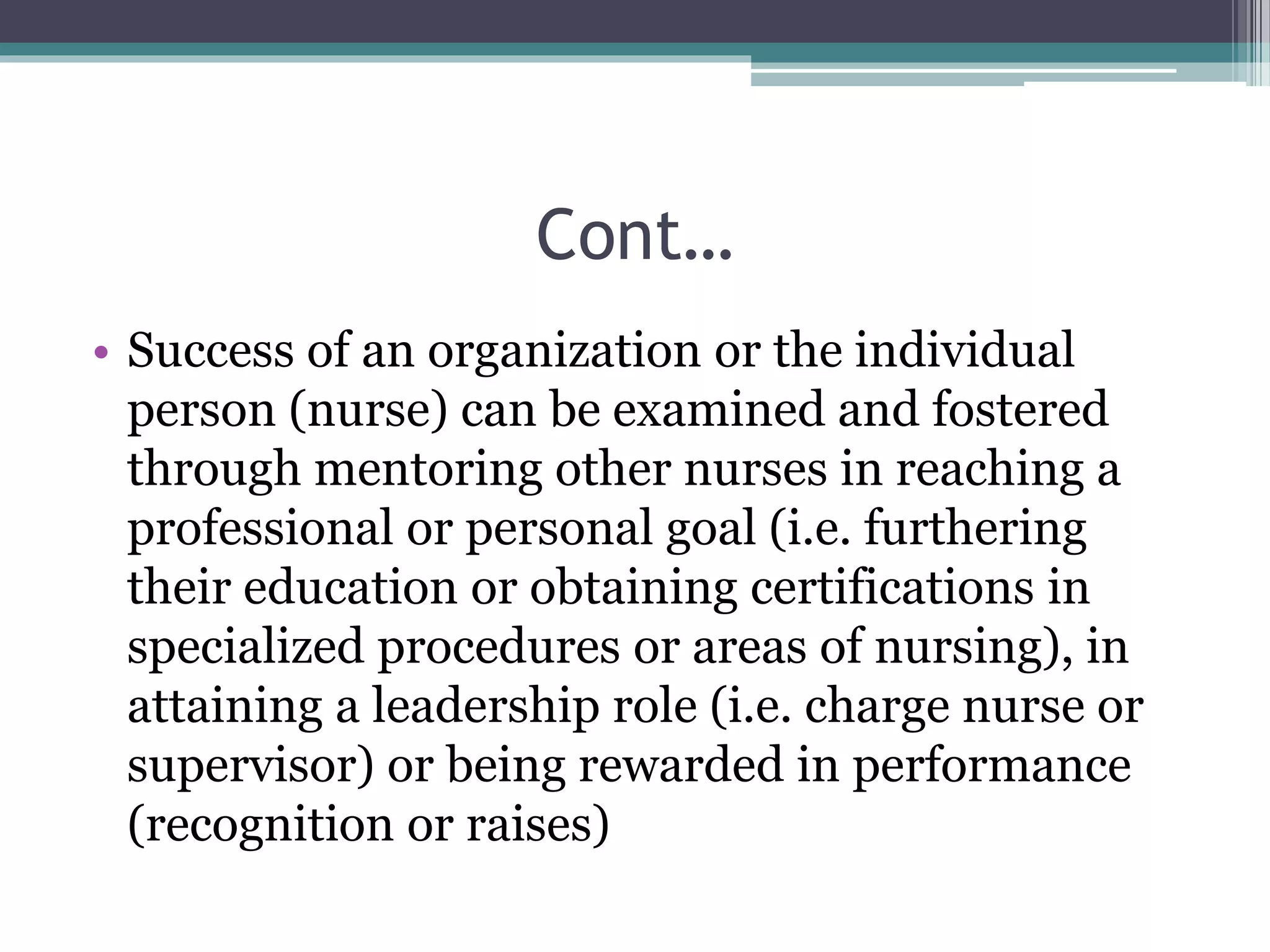 Cont…
• Success of an organization or the individual
person (nurse) can be examined and fostered
through mentoring other nurses in reaching a
professional or personal goal (i.e. furthering
their education or obtaining certifications in
specialized procedures or areas of nursing), in
attaining a leadership role (i.e. charge nurse or
supervisor) or being rewarded in performance
(recognition or raises)
 