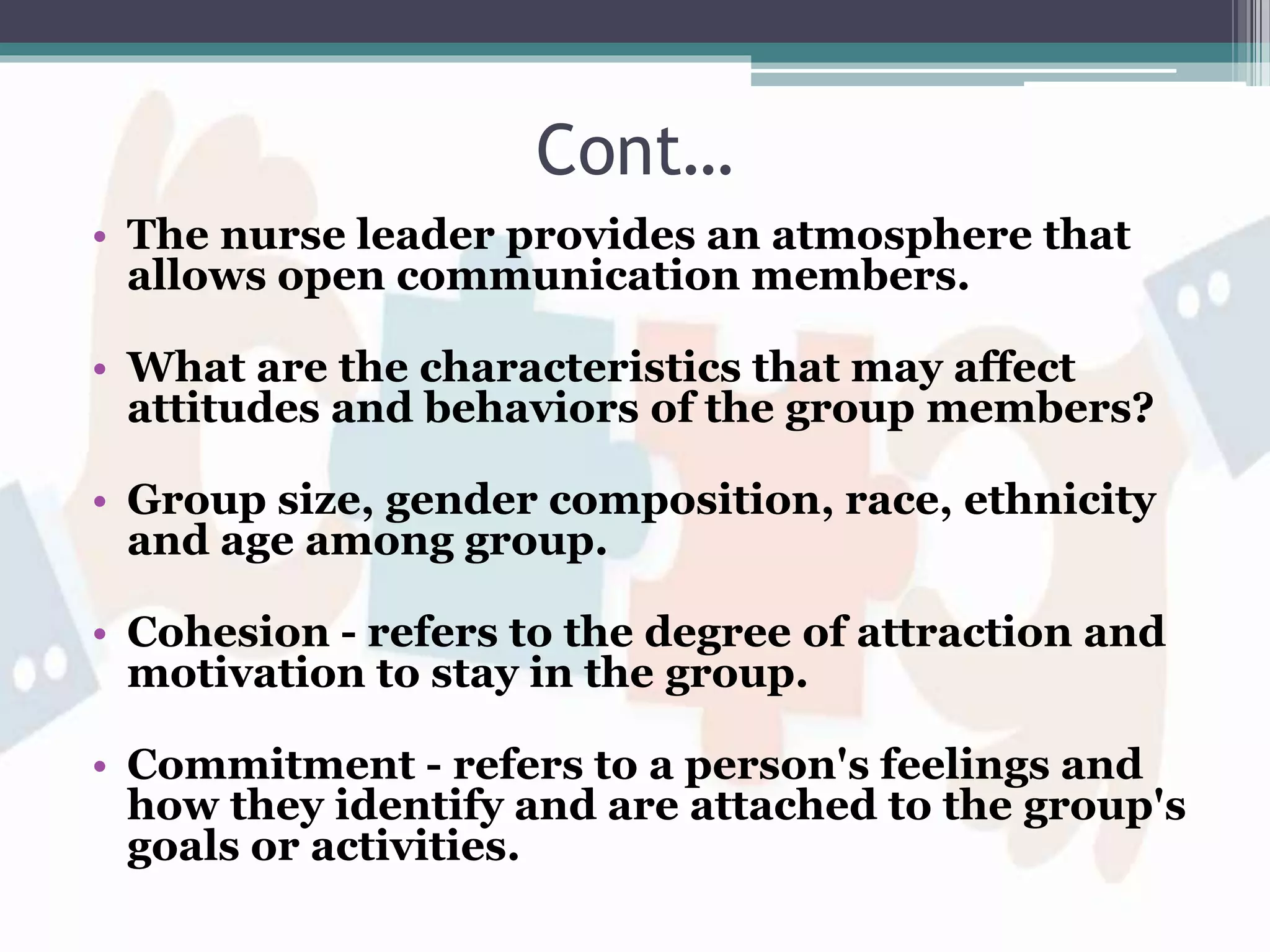 Cont…
• The nurse leader provides an atmosphere that
allows open communication members.
• What are the characteristics that may affect
attitudes and behaviors of the group members?
• Group size, gender composition, race, ethnicity
and age among group.
• Cohesion - refers to the degree of attraction and
motivation to stay in the group.
• Commitment - refers to a person's feelings and
how they identify and are attached to the group's
goals or activities.
 
