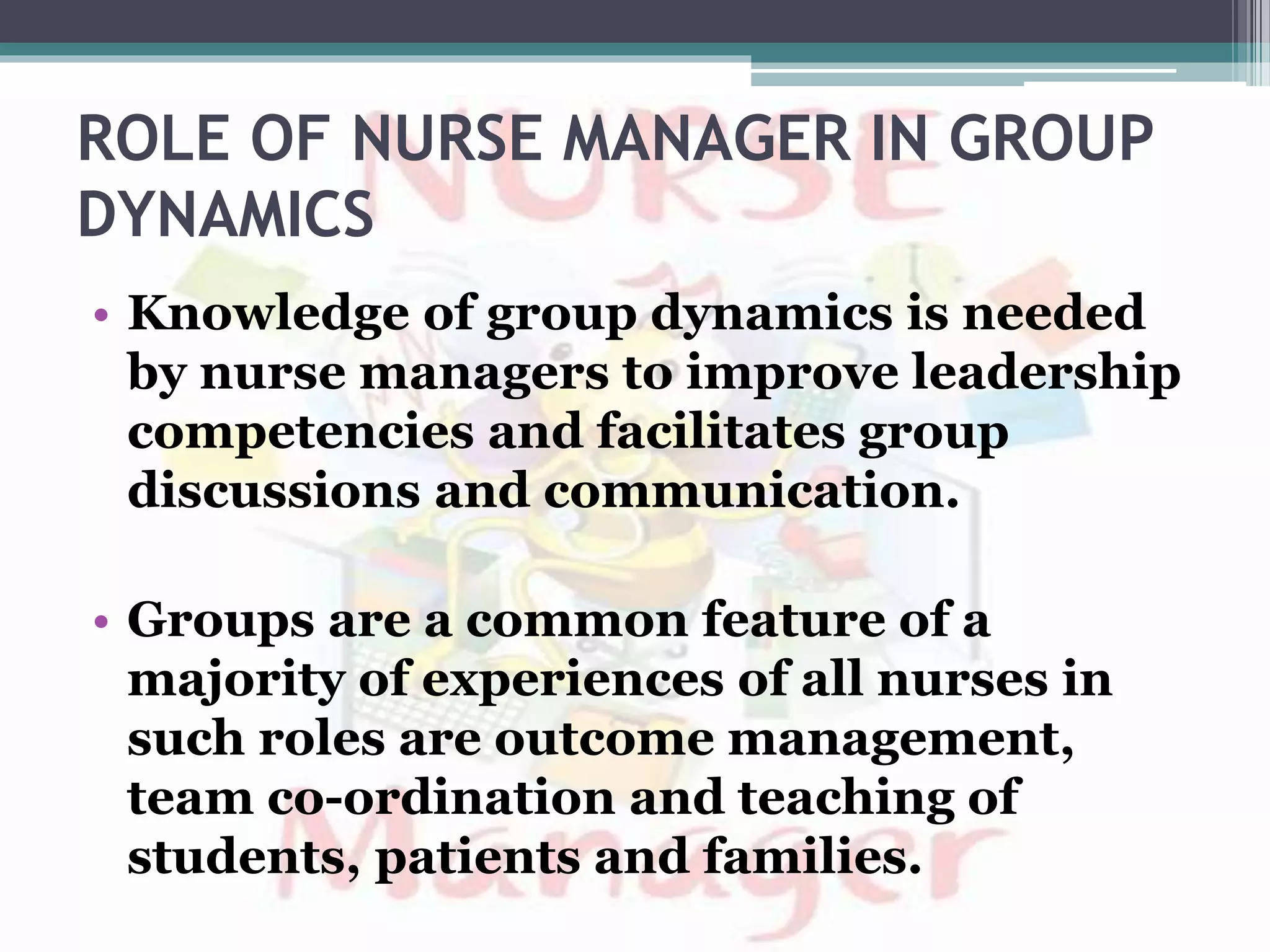 ROLE OF NURSE MANAGER IN GROUP
DYNAMICS
• Knowledge of group dynamics is needed
by nurse managers to improve leadership
competencies and facilitates group
discussions and communication.
• Groups are a common feature of a
majority of experiences of all nurses in
such roles are outcome management,
team co-ordination and teaching of
students, patients and families.
 