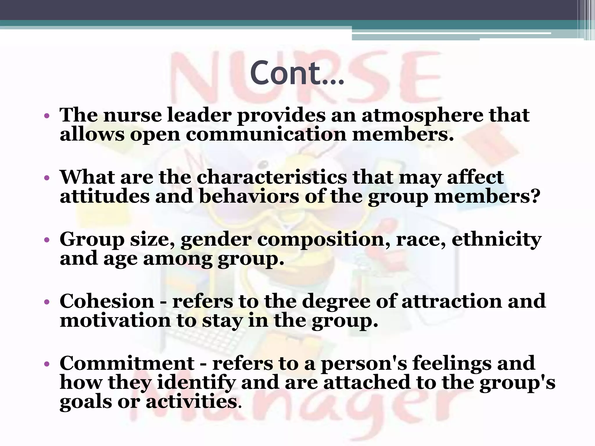 Cont…
• The nurse leader provides an atmosphere that
allows open communication members.
• What are the characteristics that may affect
attitudes and behaviors of the group members?
• Group size, gender composition, race, ethnicity
and age among group.
• Cohesion - refers to the degree of attraction and
motivation to stay in the group.
• Commitment - refers to a person's feelings and
how they identify and are attached to the group's
goals or activities.
 