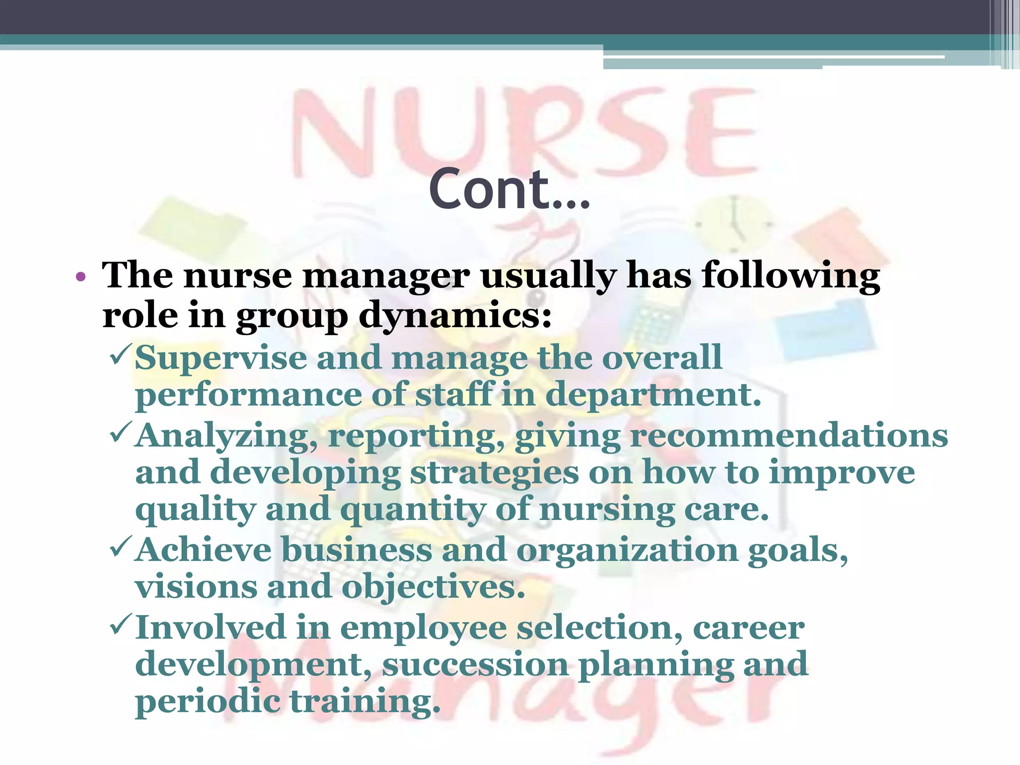 Cont…
• The nurse manager usually has following
role in group dynamics:
Supervise and manage the overall
performance of staff in department.
Analyzing, reporting, giving recommendations
and developing strategies on how to improve
quality and quantity of nursing care.
Achieve business and organization goals,
visions and objectives.
Involved in employee selection, career
development, succession planning and
periodic training.
 