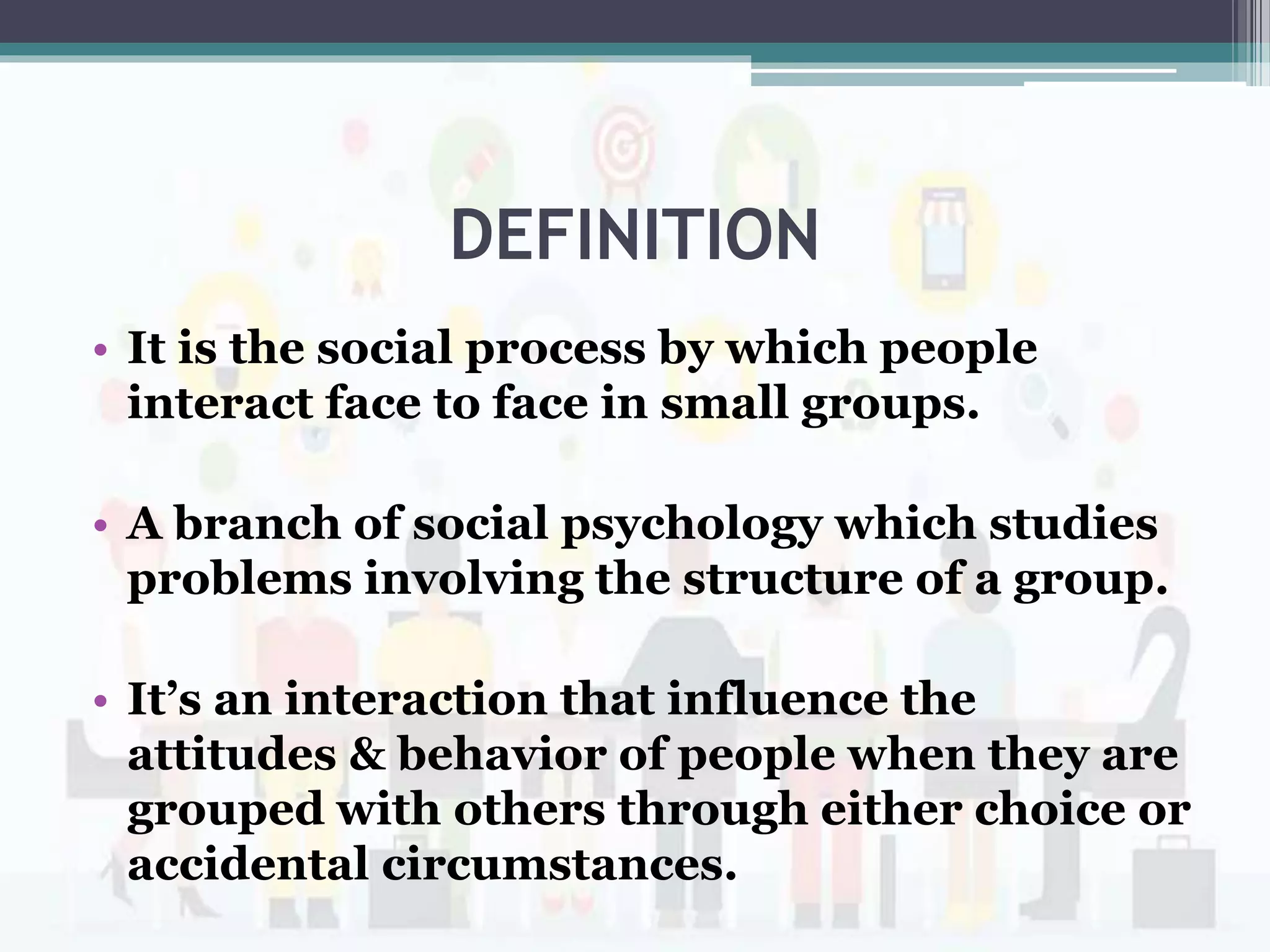 DEFINITION
• It is the social process by which people
interact face to face in small groups.
• A branch of social psychology which studies
problems involving the structure of a group.
• It’s an interaction that influence the
attitudes & behavior of people when they are
grouped with others through either choice or
accidental circumstances.
 