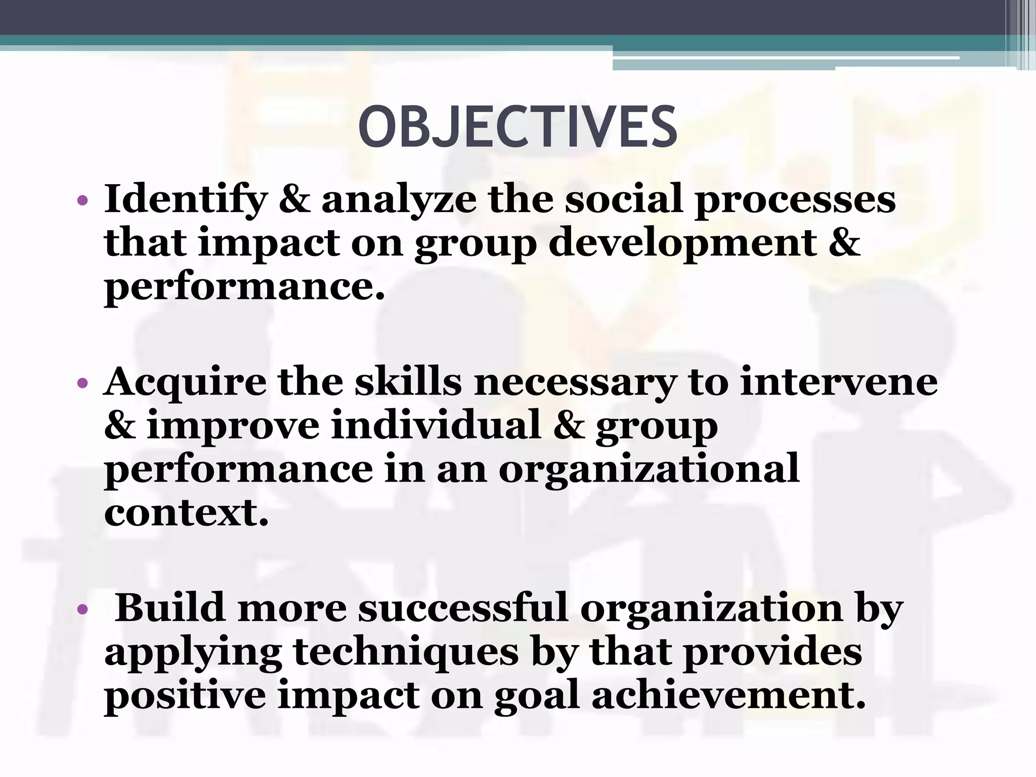 OBJECTIVES
• Identify & analyze the social processes
that impact on group development &
performance.
• Acquire the skills necessary to intervene
& improve individual & group
performance in an organizational
context.
• Build more successful organization by
applying techniques by that provides
positive impact on goal achievement.
 