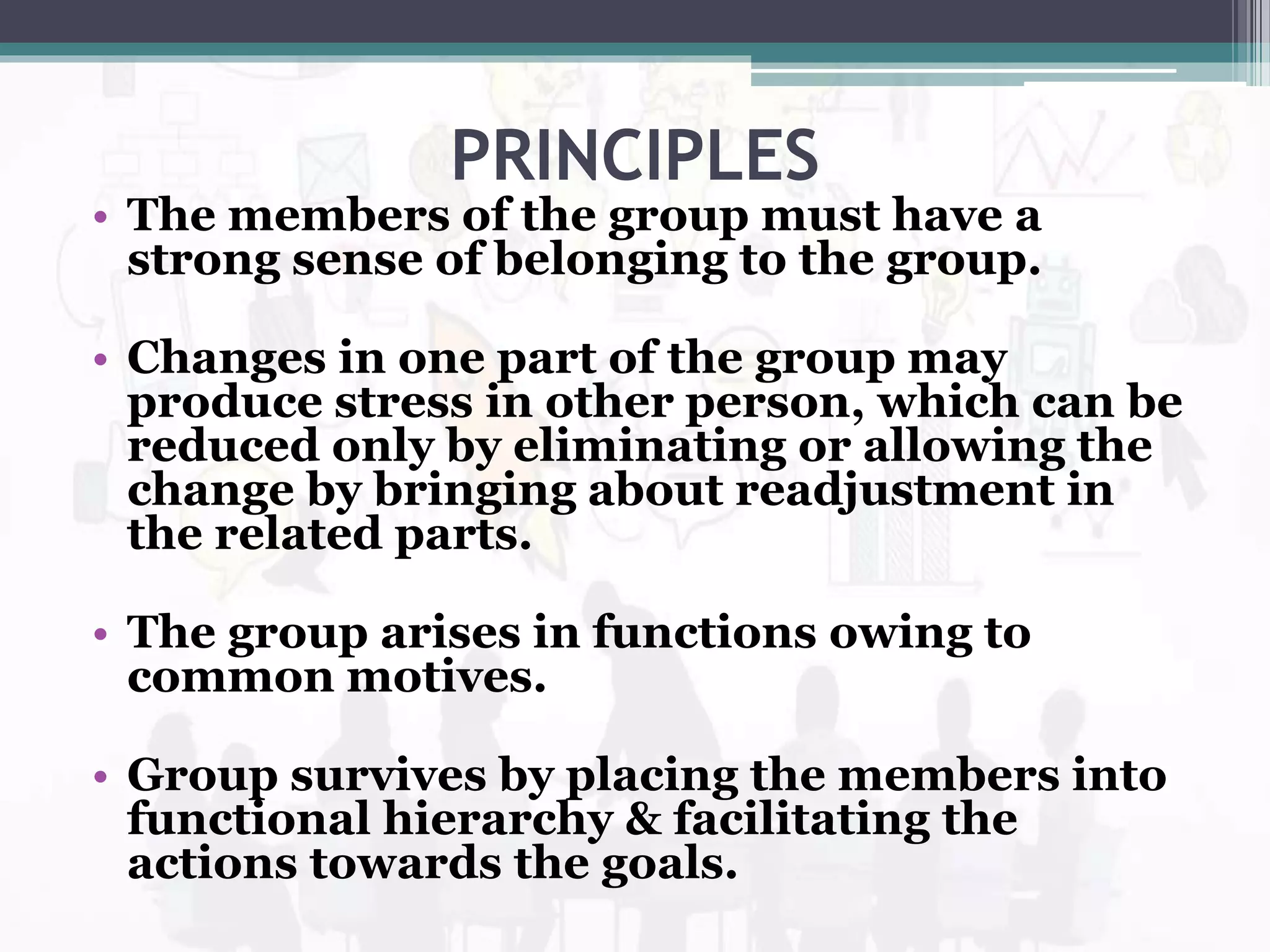 PRINCIPLES
• The members of the group must have a
strong sense of belonging to the group.
• Changes in one part of the group may
produce stress in other person, which can be
reduced only by eliminating or allowing the
change by bringing about readjustment in
the related parts.
• The group arises in functions owing to
common motives.
• Group survives by placing the members into
functional hierarchy & facilitating the
actions towards the goals.
 