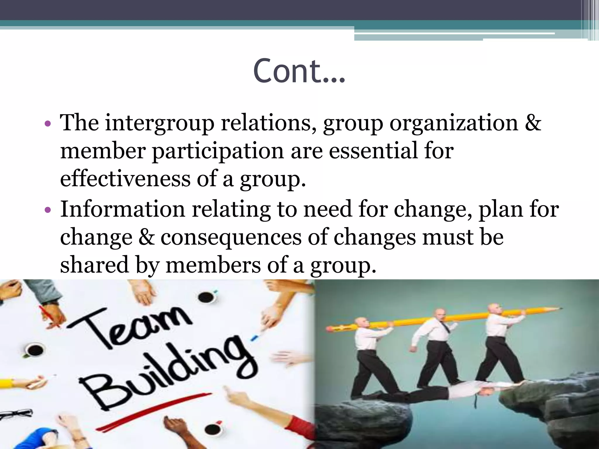 Cont…
• The intergroup relations, group organization &
member participation are essential for
effectiveness of a group.
• Information relating to need for change, plan for
change & consequences of changes must be
shared by members of a group.
 