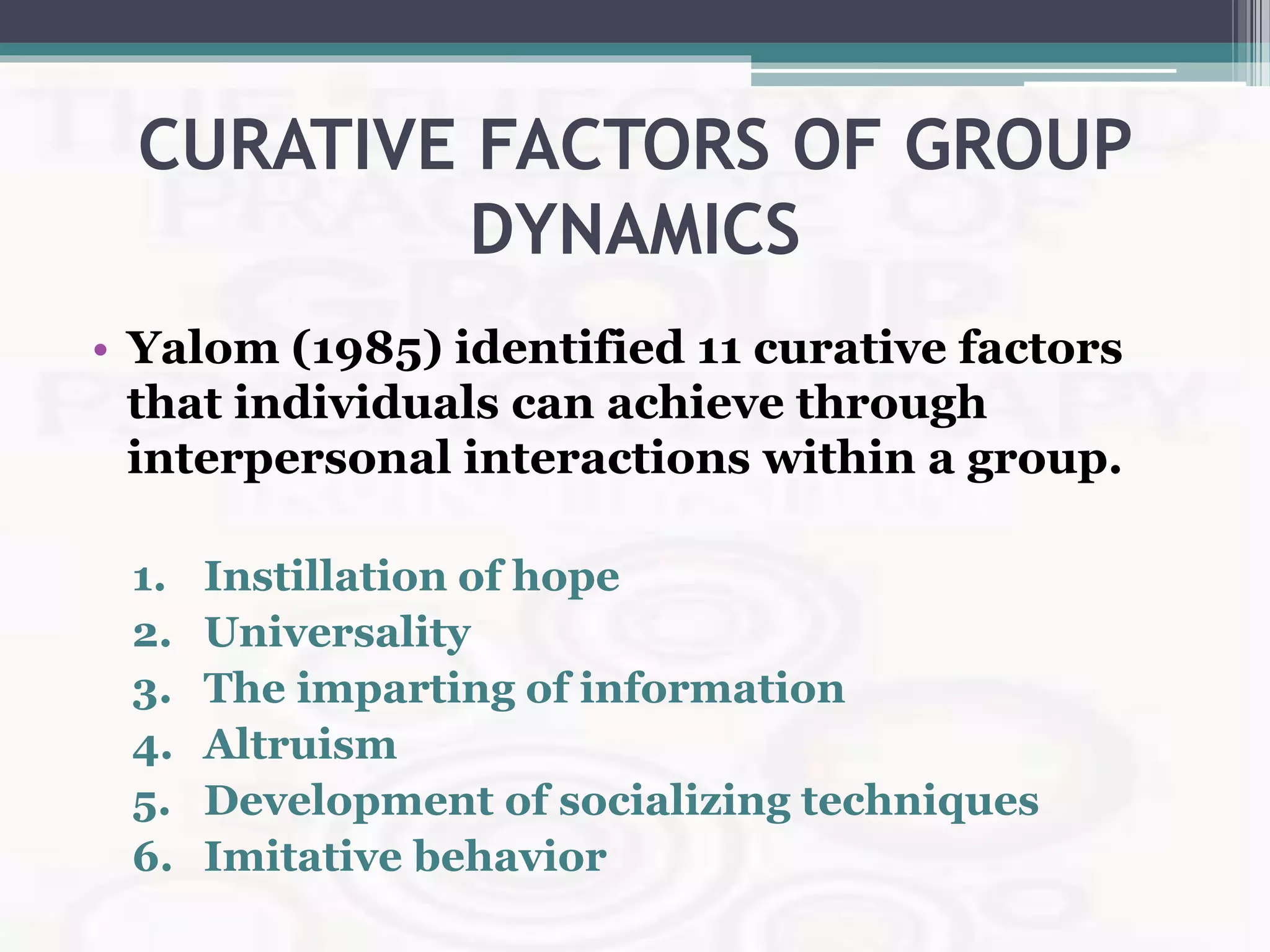 CURATIVE FACTORS OF GROUP
DYNAMICS
• Yalom (1985) identified 11 curative factors
that individuals can achieve through
interpersonal interactions within a group.
1. Instillation of hope
2. Universality
3. The imparting of information
4. Altruism
5. Development of socializing techniques
6. Imitative behavior
 