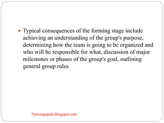 Nursingspark.blogspot.com
 Typical consequences of the forming stage include
achieving an understanding of the group's purpose,
determining how the team is going to be organized and
who will be responsible for what, discussion of major
milestones or phases of the group's goal, outlining
general group rules
 