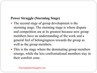 Nursingspark.blogspot.com
Power Struggle (Storming Stage)
 The second stage of group development is the
storming stage. The storming stage is where dispute
and competition are at its greatest because now group
members have an understanding of the work and a
general feel of belongingness towards the group as
well as the group members.
 This is the stage where the dominating group members
emerge, while the less confrontational members stay in
their comfort zone.
 