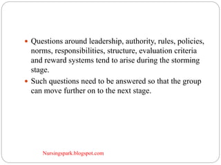 Nursingspark.blogspot.com
 Questions around leadership, authority, rules, policies,
norms, responsibilities, structure, evaluation criteria
and reward systems tend to arise during the storming
stage.
 Such questions need to be answered so that the group
can move further on to the next stage.
 