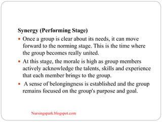 Nursingspark.blogspot.com
Synergy (Performing Stage)
 Once a group is clear about its needs, it can move
forward to the norming stage. This is the time where
the group becomes really united.
 At this stage, the morale is high as group members
actively acknowledge the talents, skills and experience
that each member brings to the group.
 A sense of belongingness is established and the group
remains focused on the group's purpose and goal.
 