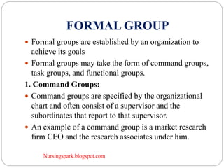 Nursingspark.blogspot.com
FORMAL GROUP
 Formal groups are established by an organization to
achieve its goals
 Formal groups may take the form of command groups,
task groups, and functional groups.
1. Command Groups:
 Command groups are specified by the organizational
chart and often consist of a supervisor and the
subordinates that report to that supervisor.
 An example of a command group is a market research
firm CEO and the research associates under him.
 