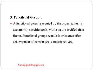 Nursingspark.blogspot.com
3. Functional Groups:
 A functional group is created by the organization to
accomplish specific goals within an unspecified time
frame. Functional groups remain in existence after
achievement of current goals and objectives.
 