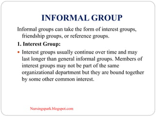 Nursingspark.blogspot.com
INFORMAL GROUP
Informal groups can take the form of interest groups,
friendship groups, or reference groups.
1. Interest Group:
 Interest groups usually continue over time and may
last longer than general informal groups. Members of
interest groups may not be part of the same
organizational department but they are bound together
by some other common interest.
 