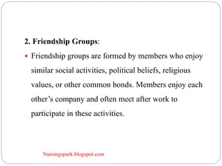 Nursingspark.blogspot.com
2. Friendship Groups:
 Friendship groups are formed by members who enjoy
similar social activities, political beliefs, religious
values, or other common bonds. Members enjoy each
other’s company and often meet after work to
participate in these activities.
 
