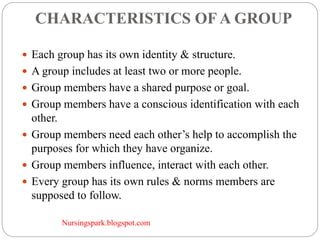 Nursingspark.blogspot.com
CHARACTERISTICS OF A GROUP
 Each group has its own identity & structure.
 A group includes at least two or more people.
 Group members have a shared purpose or goal.
 Group members have a conscious identification with each
other.
 Group members need each other’s help to accomplish the
purposes for which they have organize.
 Group members influence, interact with each other.
 Every group has its own rules & norms members are
supposed to follow.
 