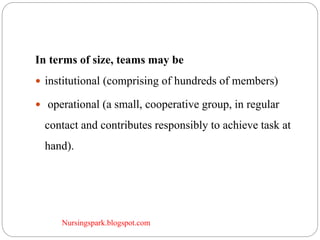 Nursingspark.blogspot.com
In terms of size, teams may be
 institutional (comprising of hundreds of members)
 operational (a small, cooperative group, in regular
contact and contributes responsibly to achieve task at
hand).
 