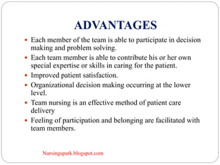 Nursingspark.blogspot.com
ADVANTAGES
 Each member of the team is able to participate in decision
making and problem solving.
 Each team member is able to contribute his or her own
special expertise or skills in caring for the patient.
 Improved patient satisfaction.
 Organizational decision making occurring at the lower
level.
 Team nursing is an effective method of patient care
delivery
 Feeling of participation and belonging are facilitated with
team members.
 