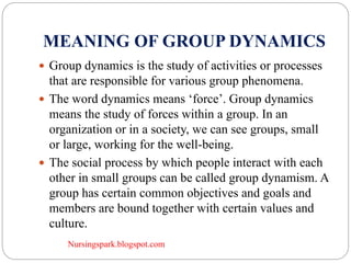 Nursingspark.blogspot.com
MEANING OF GROUP DYNAMICS
 Group dynamics is the study of activities or processes
that are responsible for various group phenomena.
 The word dynamics means ‘force’. Group dynamics
means the study of forces within a group. In an
organization or in a society, we can see groups, small
or large, working for the well-being.
 The social process by which people interact with each
other in small groups can be called group dynamism. A
group has certain common objectives and goals and
members are bound together with certain values and
culture.
 