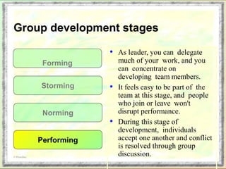 • As leader, you can delegate
much of your work, and you
can concentrate on
developing team members.
• It feels easy to be part of the
team at this stage, and people
who join or leave won't
disrupt performance.
• During this stage of
development, individuals
accept one another and conflict
is resolved through group
discussion.
Forming
Storming
Norming
Performing
© PhotoDisc
Group development stages
 