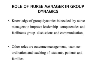 ROLE OF NURSE MANAGER IN GROUP
DYNAMICS
• Knowledge of group dynamics is needed by nurse
managers to improve leadership competencies and
facilitates group discussions and communication.
• Other roles are outcome management, team co-
ordination and teaching of students, patients and
families.
 