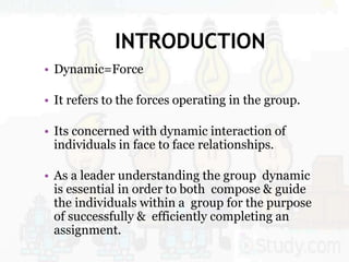 INTRODUCTION
• Dynamic=Force
• It refers to the forces operating in the group.
• Its concerned with dynamic interaction of
individuals in face to face relationships.
• As a leader understanding the group dynamic
is essential in order to both compose & guide
the individuals within a group for the purpose
of successfully & efficiently completing an
assignment.
 
