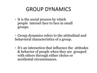 GROUP DYNAMICS
• It is the social process by which
people interact face to face in small
groups.
• Group dynamics refers to the attitudinal and
behavioral characteristics of a group.
• It’s an interaction that influence the attitudes
& behavior of people when they are grouped
with others through either choice or
accidental circumstances.
 