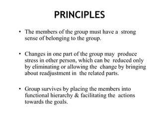 PRINCIPLES
• The members of the group must have a strong
sense of belonging to the group.
• Changes in one part of the group may produce
stress in other person, which can be reduced only
by eliminating or allowing the change by bringing
about readjustment in the related parts.
• Group survives by placing the members into
functional hierarchy & facilitating the actions
towards the goals.
 