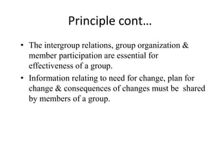 Principle cont…
• The intergroup relations, group organization &
member participation are essential for
effectiveness of a group.
• Information relating to need for change, plan for
change & consequences of changes must be shared
by members of a group.
 