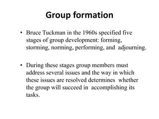 Group formation
• Bruce Tuckman in the 1960s specified five
stages of group development: forming,
storming, norming, performing, and adjourning.
• During these stages group members must
address several issues and the way in which
these issues are resolved determines whether
the group will succeed in accomplishing its
tasks.
 