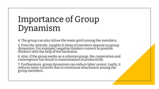 Importance of Group
Dynamism
4. The group can also infuse the team spirit among the members.
5. Even the attitude, insights & ideas of members depend on group
dynamism. For example, negative thinkers convert to positive
thinkers with the help of the facilitator.
6. Also, if the group works as a cohesive group, the cooperation and
convergence can result in maximization of productivity
7. Furthermore, group dynamism can reduce labor unrest. Lastly, it
reduces labor turnover due to emotional attachment among the
group members.
 