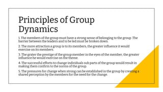 Principles of Group
Dynamics
1. The members of the group must have a strong sense of belonging to the group .The
barrier between the leaders and to be led must be broken down.
2. The more attraction a group is to its members, the greater influence it would
exercise on its members.
3. The grater the prestige of the group member in the eyes of the member, the greater
influence he would exercise on the theme.
4. The successful efforts to change individuals sub parts of the group would result in
making them confirm to the norms of the group.
5. The pressures for change when strong can be established in the group by creating a
shared perception by the members for the need for the change.
 