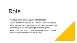Role
• Various parts played by group members.
• There are two elements that define this role identity-
• Role Perception-An individual is expected to behave
according to his own perception in the group.
• Role Expectation-It is defined as how others believe
one should behave in each situation.
 