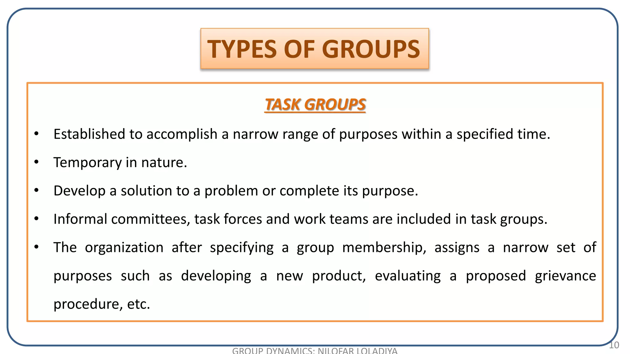 10
TYPES OF GROUPS
TASK GROUPS
• Established to accomplish a narrow range of purposes within a specified time.
• Temporary in nature.
• Develop a solution to a problem or complete its purpose.
• Informal committees, task forces and work teams are included in task groups.
• The organization after specifying a group membership, assigns a narrow set of
purposes such as developing a new product, evaluating a proposed grievance
procedure, etc.
 