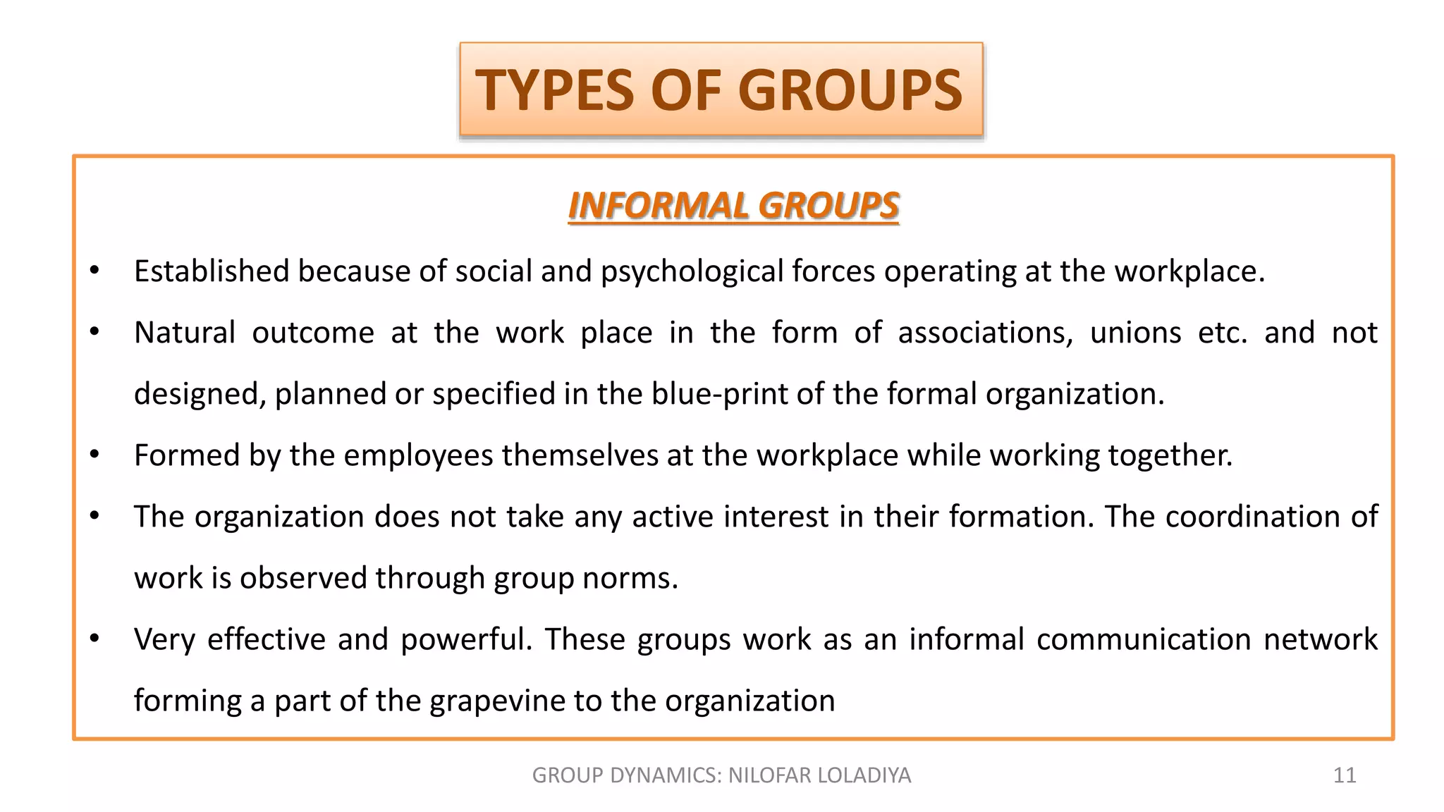GROUP DYNAMICS: NILOFAR LOLADIYA 11
INFORMAL GROUPS
• Established because of social and psychological forces operating at the workplace.
• Natural outcome at the work place in the form of associations, unions etc. and not
designed, planned or specified in the blue-print of the formal organization.
• Formed by the employees themselves at the workplace while working together.
• The organization does not take any active interest in their formation. The coordination of
work is observed through group norms.
• Very effective and powerful. These groups work as an informal communication network
forming a part of the grapevine to the organization
TYPES OF GROUPS
 
