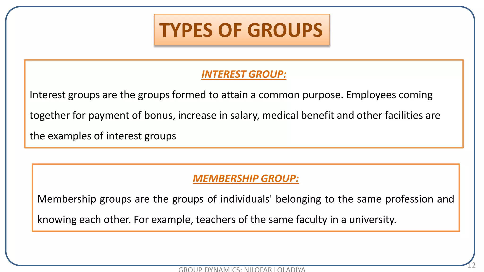 12
INTEREST GROUP:
Interest groups are the groups formed to attain a common purpose. Employees coming
together for payment of bonus, increase in salary, medical benefit and other facilities are
the examples of interest groups
TYPES OF GROUPS
MEMBERSHIP GROUP:
Membership groups are the groups of individuals' belonging to the same profession and
knowing each other. For example, teachers of the same faculty in a university.
 