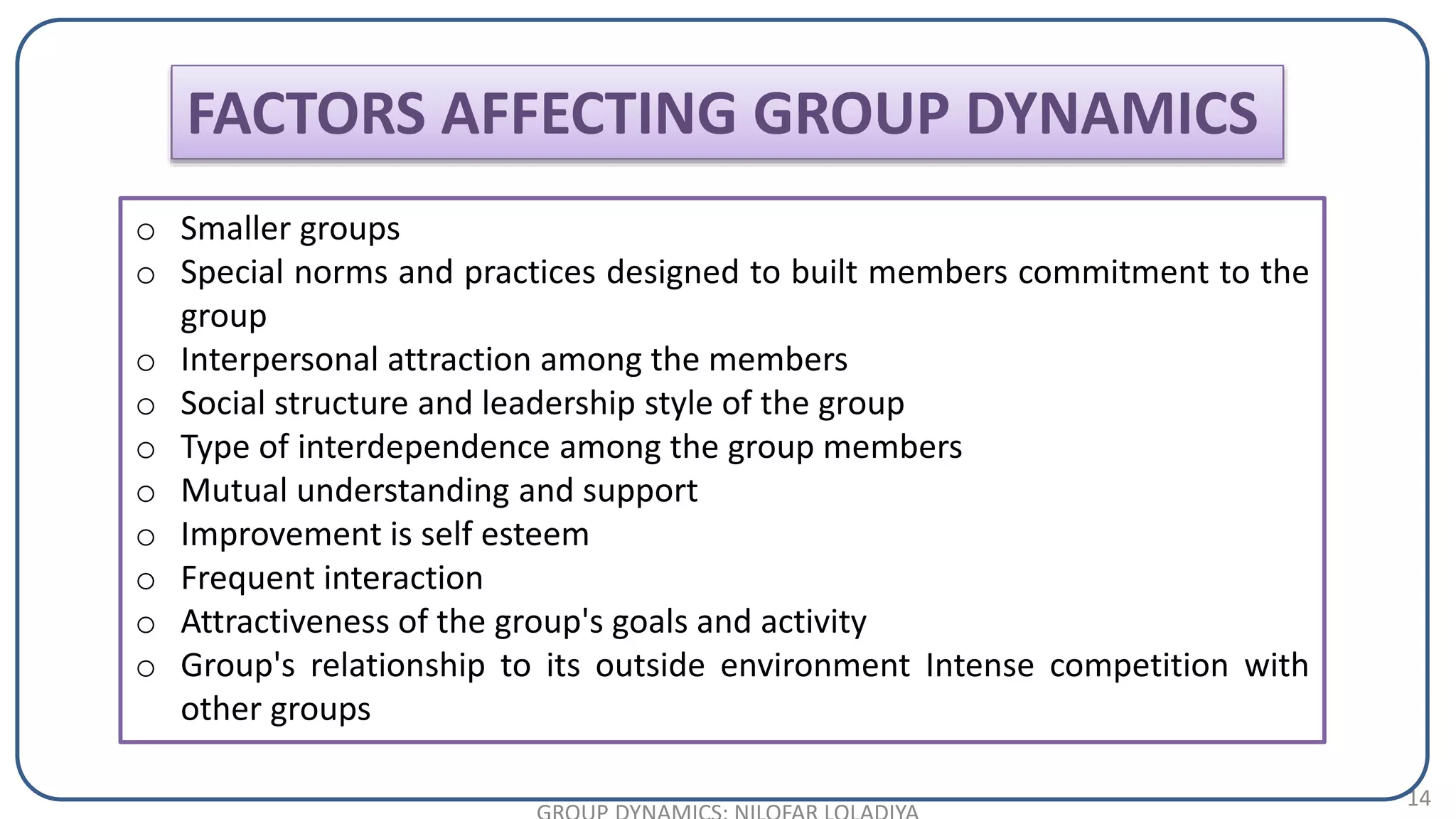 14
o Smaller groups
o Special norms and practices designed to built members commitment to the
group
o Interpersonal attraction among the members
o Social structure and leadership style of the group
o Type of interdependence among the group members
o Mutual understanding and support
o Improvement is self esteem
o Frequent interaction
o Attractiveness of the group's goals and activity
o Group's relationship to its outside environment Intense competition with
other groups
FACTORS AFFECTING GROUP DYNAMICS
 