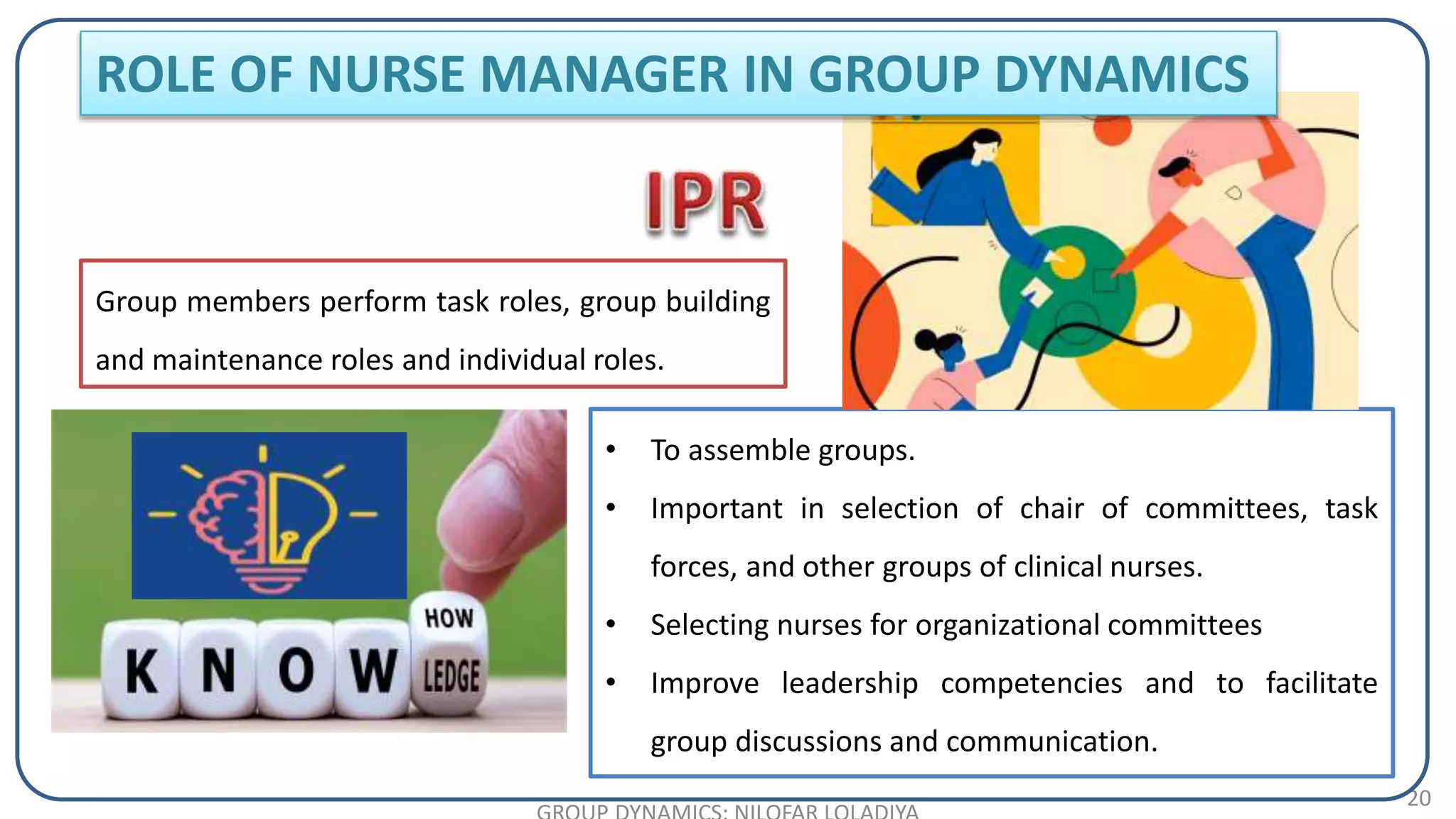 20
Group members perform task roles, group building
and maintenance roles and individual roles.
• To assemble groups.
• Important in selection of chair of committees, task
forces, and other groups of clinical nurses.
• Selecting nurses for organizational committees
• Improve leadership competencies and to facilitate
group discussions and communication.
ROLE OF NURSE MANAGER IN GROUP DYNAMICS
 