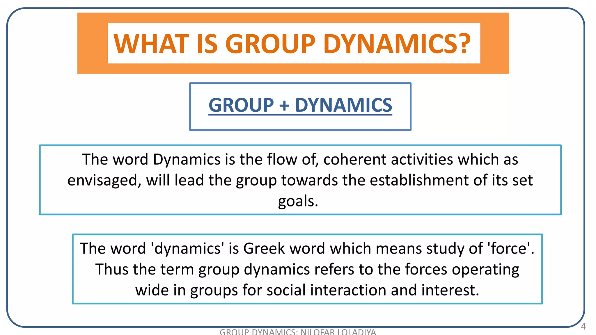 4
The word Dynamics is the flow of, coherent activities which as
envisaged, will lead the group towards the establishment of its set
goals.
WHAT IS GROUP DYNAMICS?
GROUP + DYNAMICS
The word 'dynamics' is Greek word which means study of 'force'.
Thus the term group dynamics refers to the forces operating
wide in groups for social interaction and interest.
 