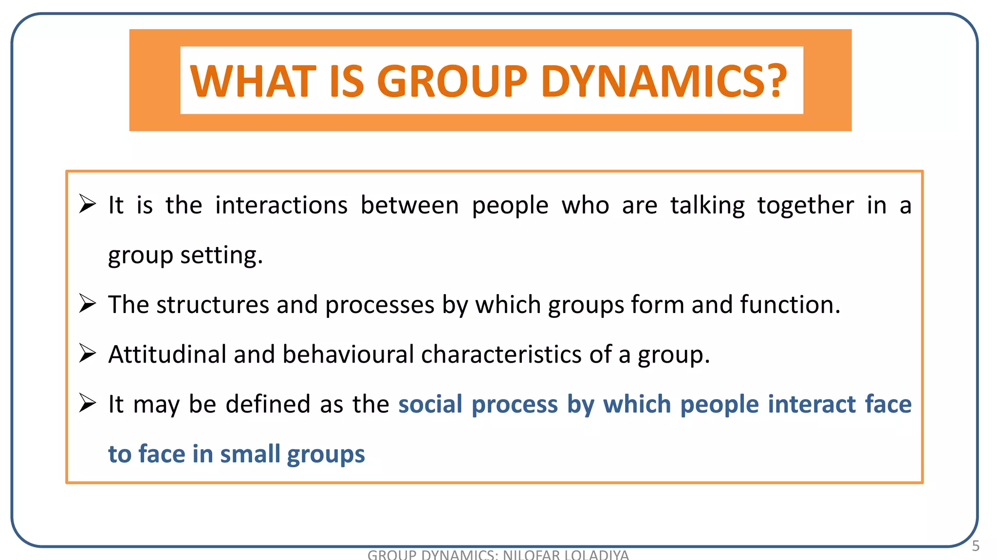 5
 It is the interactions between people who are talking together in a
group setting.
 The structures and processes by which groups form and function.
 Attitudinal and behavioural characteristics of a group.
 It may be defined as the social process by which people interact face
to face in small groups
WHAT IS GROUP DYNAMICS?
 